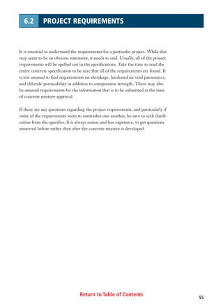 Return to Table of Contents 55
6.2 PROJECT REQUIREMENTS
It is essential to understand the requirements for a particular project. While this
may seem to be an obvious statement, it needs to said. Usually, all of the project
requirements will be spelled out in the specifications. Take the time to read the
entire concrete specification to be sure that all of the requirements are found. It
is not unusual to find requirements on shrinkage, hardened air void parameters,
and chloride permeability in addition to compressive strength. There may also
be unusual requirements for the information that is to be submitted at the time
of concrete mixture approval.
If there are any questions regarding the project requirements, and particularly if
some of the requirements seem to contradict one another, be sure to seek clarifi-
cation from the specifier. It is always easier, and less expensive, to get questions
answered before rather than after the concrete mixture is developed.
 