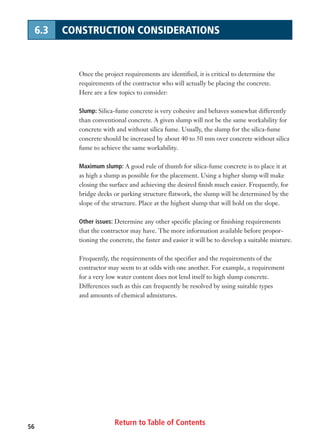 Return to Table of Contents56
6.3 CONSTRUCTION CONSIDERATIONS
Once the project requirements are identified, it is critical to determine the
requirements of the contractor who will actually be placing the concrete.
Here are a few topics to consider:
Slump: Silica-fume concrete is very cohesive and behaves somewhat differently
than conventional concrete. A given slump will not be the same workability for
concrete with and without silica fume. Usually, the slump for the silica-fume
concrete should be increased by about 40 to 50 mm over concrete without silica
fume to achieve the same workability.
Maximum slump: A good rule of thumb for silica-fume concrete is to place it at
as high a slump as possible for the placement. Using a higher slump will make
closing the surface and achieving the desired finish much easier. Frequently, for
bridge decks or parking structure flatwork, the slump will be determined by the
slope of the structure. Place at the highest slump that will hold on the slope.
Other issues: Determine any other specific placing or finishing requirements
that the contractor may have. The more information available before propor-
tioning the concrete, the faster and easier it will be to develop a suitable mixture.
Frequently, the requirements of the specifier and the requirements of the
contractor may seem to at odds with one another. For example, a requirement
for a very low water content does not lend itself to high slump concrete.
Differences such as this can frequently be resolved by using suitable types
and amounts of chemical admixtures.
 