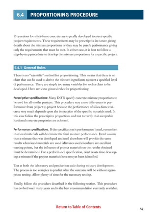 Return to Table of Contents 57
6.4 PROPORTIONING PROCEDURE
Proportions for silica-fume concrete are typically developed to meet specific
project requirements. These requirements may be prescriptive in nature giving
details about the mixture proportions or they may be purely performance giving
only the requirements that must be met. In either case, it is best to follow a
step-by-step procedure to develop the mixture proportions for a specific project.
6.4.1 General Rules
There is no “scientific” method for proportioning. This means that there is no
chart that can be used to derive the mixture ingredients to meet a specified level
of performance. There are simply too many variables for such a chart to be
developed. Here are some general rules for proportioning:
Prescriptive specifications: Many DOTs specify concrete mixture proportions to
be used for all similar projects. This procedure may cause differences in per-
formance from project to project because the performance of silica-fume con-
crete very much depends upon the interaction of the specific materials used. In
this case follow the prescriptive proportions and test to verify that acceptable
hardened concrete properties are achieved.
Performance specifications: If the specification is performance based, remember
that local materials will determine the final mixture performance. Don’t assume
that a mixture that was developed and used elsewhere will provide the same
results when local materials are used. Mixtures used elsewhere are excellent
starting points, but the influence of project materials on the results obtained
must be determined. For a performance specification, don’t waste time develop-
ing a mixture if the project materials have not yet been identified.
Test at both the laboratory and production scale during mixture development.
The process is too complex to predict what the outcome will be without appro-
priate testing. Allow plenty of time for the necessary testing.
Finally, follow the procedure described in the following section. This procedure
has evolved over many years and is the best recommendation currently available.
 