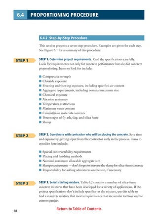 Return to Table of Contents58
6.4 PROPORTIONING PROCEDURE
6.4.2 Step-By-Step Procedure
This section presents a seven step procedure. Examples are given for each step.
See Figure 6.1 for a summary of this procedure.
STEP 1. Determine project requirements. Read the specifications carefully.
Look for requirements not only for concrete performance but also for concrete
proportioning. Items to look for include:
I Compressive strength
I Chloride exposure
I Freezing and thawing exposure, including specified air content
I Aggregate requirements, including nominal maximum size
I Chemical exposure
I Abrasion resistance
I Temperature restrictions
I Maximum water content
I Cementitious materials contents
I Percentages of fly ash, slag, and silica fume
I Slump
STEP 2. Coordinate with contractor who will be placing the concrete. Save time
and expense by getting input from the contractor early in the process. Items to
consider here include:
I Special constructability requirements
I Placing and finishing methods
I Nominal maximum allowable aggregate size
I Slump requirements — don’t forget to increase the slump for silica-fume concrete
I Responsibility for adding admixtures on the site, if necessary
STEP 3. Select starting mixture. Table 6.2 contains a number of silica-fume
concrete mixtures that have been developed for a variety of applications. If the
project specifications don’t include specifics on the mixture, use this table to
find a concrete mixture that meets requirements that are similar to those on the
current project.
STEP 1
STEP 2
STEP 3
 
