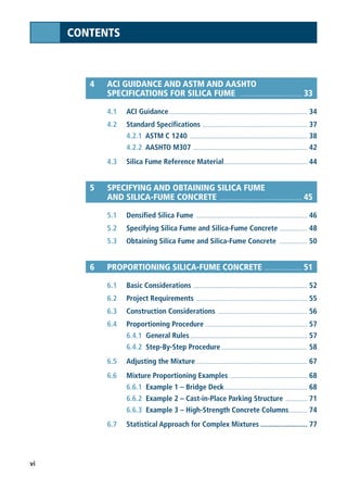 vi
CONTENTS
4 ACI GUIDANCE AND ASTM AND AASHTO
SPECIFICATIONS FOR SILICA FUME .................................... 33
4.1 ACI Guidance.......................................................................................... 34
4.2 Standard Specifications .................................................................... 37
4.2.1 ASTM C 1240 ............................................................................ 38
4.2.2 AASHTO M307 .......................................................................... 42
4.3 Silica Fume Reference Material...................................................... 44
5 SPECIFYING AND OBTAINING SILICA FUME
AND SILICA-FUME CONCRETE ................................................ 45
5.1 Densified Silica Fume ........................................................................ 46
5.2 Specifying Silica Fume and Silica-Fume Concrete .................. 48
5.3 Obtaining Silica Fume and Silica-Fume Concrete .................. 50
6 PROPORTIONING SILICA-FUME CONCRETE ...................... 51
6.1 Basic Considerations .......................................................................... 52
6.2 Project Requirements ........................................................................ 55
6.3 Construction Considerations .......................................................... 56
6.4 Proportioning Procedure .................................................................. 57
6.4.1 General Rules............................................................................ 57
6.4.2 Step-By-Step Procedure........................................................ 58
6.5 Adjusting the Mixture ........................................................................ 67
6.6 Mixture Proportioning Examples .................................................. 68
6.6.1 Example 1 – Bridge Deck...................................................... 68
6.6.2 Example 2 – Cast-in-Place Parking Structure .............. 71
6.6.3 Example 3 – High-Strength Concrete Columns............ 74
6.7 Statistical Approach for Complex Mixtures ........................ 77
 