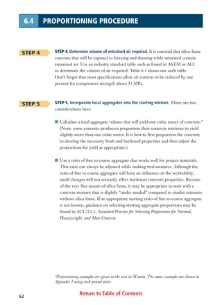 Return to Table of Contents62
6.4 PROPORTIONING PROCEDURE
STEP 4. Determine volume of entrained air required. It is essential that silica-fume
concrete that will be exposed to freezing and thawing while saturated contain
entrained air. Use an industry standard table such as found in ASTM or ACI
to determine the volume of air required. Table 6.1 shows one such table.
Don’t forget that most specifications allow air content to be reduced by one
percent for compressive strength above 35 MPa.
STEP 5. Incorporate local aggregates into the starting mixture. There are two
considerations here:
I Calculate a total aggregate volume that will yield one cubic meter of concrete.*
(Note: some concrete producers proportion their concrete mixtures to yield
slightly more than one cubic meter. It is best to first proportion the concrete
to develop the necessary fresh and hardened properties and then adjust the
proportions for yield as appropriate.)
I Use a ratio of fine to coarse aggregate that works well for project materials.
This ratio can always be adjusted while making trial mixtures. Although the
ratio of fine to coarse aggregate will have an influence on the workability,
small changes will not seriously affect hardened concrete properties. Because
of the very fine nature of silica fume, it may be appropriate to start with a
concrete mixture that is slightly “under sanded” compared to similar mixtures
without silica fume. If an appropriate starting ratio of fine to coarse aggregate
is not known, guidance on selecting starting aggregate proportions may be
found in ACI 211.1, Standard Practice for Selecting Proportions for Normal,
Heavyweight, and Mass Concrete.
STEP 4
STEP 5
*Proportioning examples are given in the text in SI units. The same examples are shown in
Appendix 1 using inch-pound units.
 