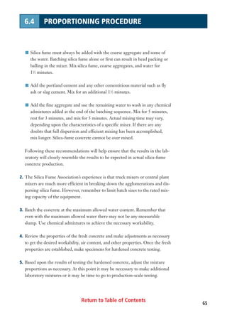 Return to Table of Contents 65
6.4 PROPORTIONING PROCEDURE
I Silica fume must always be added with the coarse aggregate and some of
the water. Batching silica fume alone or first can result in head packing or
balling in the mixer. Mix silica fume, coarse aggregates, and water for
11
⁄2 minutes.
I Add the portland cement and any other cementitious material such as fly
ash or slag cement. Mix for an additional 11
⁄2 minutes.
I Add the fine aggregate and use the remaining water to wash in any chemical
admixtures added at the end of the batching sequence. Mix for 5 minutes,
rest for 3 minutes, and mix for 5 minutes. Actual mixing time may vary,
depending upon the characteristics of a specific mixer. If there are any
doubts that full dispersion and efficient mixing has been accomplished,
mix longer. Silica-fume concrete cannot be over mixed.
Following these recommendations will help ensure that the results in the lab-
oratory will closely resemble the results to be expected in actual silica-fume
concrete production.
2. The Silica Fume Association’s experience is that truck mixers or central plant
mixers are much more efficient in breaking down the agglomerations and dis-
persing silica fume. However, remember to limit batch sizes to the rated mix-
ing capacity of the equipment.
3. Batch the concrete at the maximum allowed water content. Remember that
even with the maximum allowed water there may not be any measurable
slump. Use chemical admixtures to achieve the necessary workability.
4. Review the properties of the fresh concrete and make adjustments as necessary
to get the desired workability, air content, and other properties. Once the fresh
properties are established, make specimens for hardened concrete testing.
5. Based upon the results of testing the hardened concrete, adjust the mixture
proportions as necessary. At this point it may be necessary to make additional
laboratory mixtures or it may be time to go to production-scale testing.
 