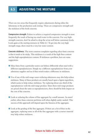 Return to Table of Contents 67
6.5 ADJUSTING THE MIXTURE
There are two areas that frequently require adjustments during either the
laboratory or the production-scale testing. These are compressive strength and
the stickiness of the fresh concrete.
Compressive strength. Failure to achieve a required compressive strength is most
frequently the result of having too much water in the concrete. For very high-
strength concrete, don’t be afraid to drop the w/cm well below customary levels.
Look again at the starting mixtures in Table 6.2. To get into the very high
strength range, there must be a very low water content.
Concrete stickiness. The most common complaint regarding silica-fume concrete
is that it tends to be sticky. This stickiness is a result of the high fines content
and the high superplasticizer content. If stickiness a problem, here are some
suggestions:
I Silica fume from a particular source can behave differently when used with a
different superplasticizers. Simply try a different superplasticizer from your
admixture supplier and see if that switch makes a difference in stickiness.
I Use of one of the mid-range water-reducing admixtures may also help reduce
stickiness. Many of these products are usually based upon a lignin ingredient,
which seems to help reduce stickiness. Try replacing about one-third of the
superplasticizer with the mid-range product. Since these mid-range products
are priced about the same as superplasticizers, there should be little impact on
the cost of the concrete.
I Look at reducing the volume of fine aggregate by a small amount. As stated
earlier, silica-fume concrete performs well when slightly under sanded. This
success of this approach will depend upon the fineness of the aggregate.
I Look at the grading of the fine aggregate. If there are a lot of fines in the
aggregate, replacing some or all of the fine aggregate with a coarser material
may help reduce stickiness.
 