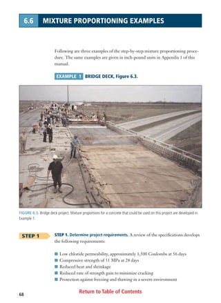 FIGURE 6.3. Bridge deck project. Mixture proportions for a concrete that could be used on this project are developed in
Example 1.
Return to Table of Contents68
6.6 MIXTURE PROPORTIONING EXAMPLES
Following are three examples of the step-by-step mixture proportioning proce-
dure. The same examples are given in inch-pound units in Appendix 1 of this
manual.
EXAMPLE 1 BRIDGE DECK, Figure 6.3.
STEP 1 STEP 1. Determine project requirements. A review of the specifications develops
the following requirements:
I Low chloride permeability, approximately 1,500 Coulombs at 56 days
I Compressive strength of 31 MPa at 28 days
I Reduced heat and shrinkage
I Reduced rate of strength gain to minimize cracking
I Protection against freezing and thawing in a severe environment
 