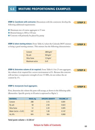 Return to Table of Contents
STEP 2. Coordinate with contractor. Discussions with the contractor develop the
following additional requirements:
I Maximum size of coarse aggregate is 25 mm
I Desired slump is 100 to 150 mm
I Concrete will primarily be placed by pump
STEP 3. Select starting mixture. From Table 6.2 select the Colorado DOT mixture
as being a good starting mixture. This mixture has the following characteristics:
Cement 288 kg/m3
Fly ash 58 kg/m3
Silica fume 12 kg/m3
Maximum w/cm 0.41
STEP 4. Determine volume of air required. From Table 6.1 for 25 mm aggregate,
the volume of air required for a severe environment is 6%. Because this concrete
will not have a compressive strength of over 35 MPa, do not reduce the air
content by 1%.
STEP 5. Incorporate local aggregates.
First, determine the volume the paste will occupy, as shown in the following table:
(Remember: Specific gravity in SI units is expressed as Mg/m3
.)
69
6.6 MIXTURE PROPORTIONING EXAMPLES
STEP 2
STEP 3
STEP 4
STEP 5
MATERIAL MASS, kg SPECIFIC GRAVITY VOLUME, m3
Cement 288 3.15 0.091
Fly ash 58 2.50 0.023
Silica fume 12 2.20 0.005
Water (w/cm = 0.41) 147 1.00 0.147
Air, 6% N/A N/A 0.060
Total paste volume = 0.326 m3
 