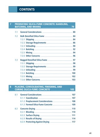 vii
CONTENTS
7 PRODUCING SILICA-FUME CONCRETE: HANDLING,
BATCHING, AND MIXING .......................................................... 79
7.1 General Considerations .................................................................... 80
7.2 Bulk Densified Silica Fume .............................................................. 84
7.2.1 Shipping ...................................................................................... 84
7.2.2 Storage Requirements .......................................................... 86
7.2.3 Unloading .................................................................................. 90
7.2.4 Batching ...................................................................................... 92
7.2.5 Mixing .......................................................................................... 94
7.2.6 Other Concerns ........................................................................ 96
7.3 Bagged Densified Silica Fume ........................................................ 97
7.3.1 Shipping ...................................................................................... 98
7.3.2 Storage Requirements .......................................................... 99
7.3.3 Unloading .................................................................................. 99
7.3.4 Batching.................................................................................... 100
7.3.5 Mixing........................................................................................ 102
7.3.6 Other Concerns ...................................................................... 103
8 PLACING, CONSOLIDATING, FINISHING, AND
CURING SILICA-FUME CONCRETE ...................................... 105
8.1 General Considerations .................................................................. 107
8.1.1 Coordination .......................................................................... 107
8.1.2 Preplacement Considerations.......................................... 108
8.1.3 Formed Silica-Fume Concrete .......................................... 109
8.2 Concrete Drying.................................................................................. 110
8.2.1 Bleeding.................................................................................... 110
8.2.2 Surface Drying........................................................................ 111
8.2.3 Results of Drying .................................................................. 114
8.2.4 Protecting Against Drying ................................................ 117
 