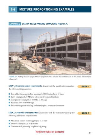 FIGURE 6.4. Parking structure project. Mixture proportions for a concrete that could be used on this project are developed
in Example 2.
Return to Table of Contents 71
6.6 MIXTURE PROPORTIONING EXAMPLES
EXAMPLE 2 CAST-IN-PLACE PARKING STRUCTURE, Figure 6.4.
STEP 1
STEP 2
STEP 1. Determine project requirements. A review of the specifications develops
the following requirements:
I Low chloride permeability, less than 1,500 Coulombs at 42 days
I Early strength of 28 MPa to allow for stressing of tendons
I Compressive strength of 42 MPa at 28 days
I Reduced heat and shrinkage
I Protection against freezing and thawing in a severe environment
STEP 2. Coordinate with contractor. Discussions with the contractor develop the
following additional requirements:
I Maximum size of coarse aggregate is 25 mm
I Desired slump is 125 to 175 mm
I Concrete will primarily be placed by pump
 