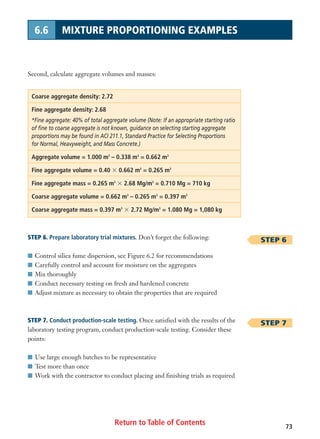 Second, calculate aggregate volumes and masses:
Coarse aggregate density: 2.72
Fine aggregate density: 2.68
*Fine aggregate: 40% of total aggregate volume (Note: If an appropriate starting ratio
of fine to coarse aggregate is not known, guidance on selecting starting aggregate
proportions may be found in ACI 211.1, Standard Practice for Selecting Proportions
for Normal, Heavyweight, and Mass Concrete.)
Aggregate volume = 1.000 m3
– 0.338 m3
= 0.662 m3
Fine aggregate volume = 0.40 ϫ 0.662 m3
= 0.265 m3
Fine aggregate mass = 0.265 m3
ϫ 2.68 Mg/m3
= 0.710 Mg = 710 kg
Coarse aggregate volume = 0.662 m3
– 0.265 m3
= 0.397 m3
Coarse aggregate mass = 0.397 m3
ϫ 2.72 Mg/m3
= 1.080 Mg = 1,080 kg
STEP 6. Prepare laboratory trial mixtures. Don’t forget the following:
I Control silica fume dispersion, see Figure 6.2 for recommendations
I Carefully control and account for moisture on the aggregates
I Mix thoroughly
I Conduct necessary testing on fresh and hardened concrete
I Adjust mixture as necessary to obtain the properties that are required
STEP 7. Conduct production-scale testing. Once satisfied with the results of the
laboratory testing program, conduct production-scale testing. Consider these
points:
I Use large enough batches to be representative
I Test more than once
I Work with the contractor to conduct placing and finishing trials as required
Return to Table of Contents 73
6.6 MIXTURE PROPORTIONING EXAMPLES
STEP 6
STEP 7
 