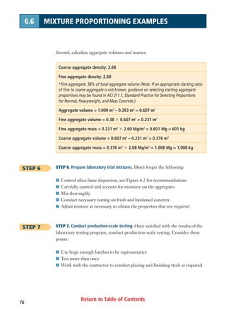 Return to Table of Contents76
6.6 MIXTURE PROPORTIONING EXAMPLES
Second, calculate aggregate volumes and masses:
Coarse aggregate density: 2.68
Fine aggregate density: 2.60
*Fine aggregate: 38% of total aggregate volume (Note: If an appropriate starting ratio
of fine to coarse aggregate is not known, guidance on selecting starting aggregate
proportions may be found in ACI 211.1, Standard Practice for Selecting Proportions
for Normal, Heavyweight, and Mass Concrete.)
Aggregate volume = 1.000 m3
– 0.393 m3
= 0.607 m3
Fine aggregate volume = 0.38 ϫ 0.607 m3
= 0.231 m3
Fine aggregate mass = 0.231 m3
ϫ 2.60 Mg/m3
= 0.601 Mg = 601 kg
Coarse aggregate volume = 0.607 m3
– 0.231 m3
= 0.376 m3
Coarse aggregate mass = 0.376 m3
ϫ 2.68 Mg/m3
= 1.008 Mg = 1,008 kg
STEP 6. Prepare laboratory trial mixtures. Don’t forget the following:
I Control silica fume dispersion, see Figure 6.2 for recommendations
I Carefully control and account for moisture on the aggregates
I Mix thoroughly
I Conduct necessary testing on fresh and hardened concrete
I Adjust mixture as necessary to obtain the properties that are required
STEP 7. Conduct production-scale testing. Once satisfied with the results of the
laboratory testing program, conduct production-scale testing. Consider these
points:
I Use large enough batches to be representative
I Test more than once
I Work with the contractor to conduct placing and finishing trials as required
STEP 6
STEP 7
 