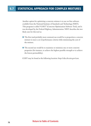 Return to Table of Contents78
6.7 STATISTICAL APPROACH FOR COMPLEX MIXTURES
Another option for optimizing a concrete mixture is to use on-line software
available from the National Institute of Standards and Technology (NIST).
This program is called “COST” (Concrete Optimization Software Tool), and it
was developed by the Federal Highway Administration. NIST describes the two
likely uses for this tool as:
I The first (and probably most common) use would be to proportion a concrete
mixture to meet a set of performance criteria while minimizing the cost of
the mixture.
I The second use would be to maximize or minimize one or more concrete
properties (for instance, to achieve the highest possible strength or to achieve
the lowest permeability).
COST may be found at the following location: http://ciks.cbt.nist.gov/cost.
 