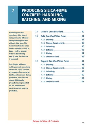 79
Return to Table of Contents
7.1 General Considerations............................................ 80
7.2 Bulk Densified Silica Fume .................................... 84
7.2.1 Shipping .................................................................. 84
7.2.2 Storage Requirements........................................ 86
7.2.3 Unloading ................................................................ 90
7.2.4 Batching .................................................................. 92
7.2.5 Mixing ...................................................................... 94
7.2.6 Other Concerns...................................................... 96
7.3 Bagged Densified Silica Fume ............................ 97
7.3.1 Shipping .................................................................. 98
7.3.2 Storage Requirements........................................ 99
7.3.3 Unloading ................................................................ 99
7.3.4 Batching ................................................................ 100
7.3.5 Mixing .................................................................... 102
7.3.6 Other Concerns .................................................. 103
Producing concrete
containing silica fume is
not significantly different
from producing concrete
without silica fume. The
manner in which the silica
fume is supplied — bulk or
bags — will be a major
factor in determining
exactly how the concrete
is produced.
This chapter addresses
making concrete containing
silica fume. Topics covered
are storage of the material,
batching into concrete during
production, and concrete
mixing. Additionally,
precautions are presented
for the problems that
can arise during concrete
production.
7 PRODUCING SILICA-FUME
CONCRETE: HANDLING,
BATCHING, AND MIXING
 