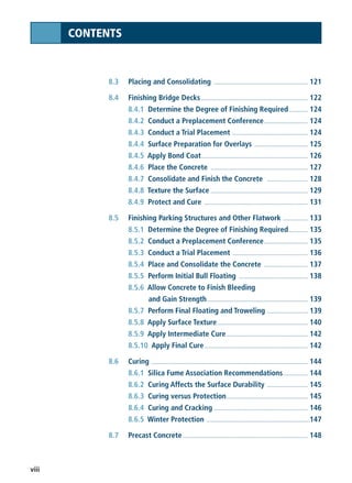 viii
CONTENTS
8.3 Placing and Consolidating ............................................................ 121
8.4 Finishing Bridge Decks .................................................................... 122
8.4.1 Determine the Degree of Finishing Required............ 124
8.4.2 Conduct a Preplacement Conference............................ 124
8.4.3 Conduct a Trial Placement ................................................ 124
8.4.4 Surface Preparation for Overlays .................................. 125
8.4.5 Apply Bond Coat.................................................................... 126
8.4.6 Place the Concrete .............................................................. 127
8.4.7 Consolidate and Finish the Concrete .......................... 128
8.4.8 Texture the Surface .............................................................. 129
8.4.9 Protect and Cure .................................................................. 131
8.5 Finishing Parking Structures and Other Flatwork ................ 133
8.5.1 Determine the Degree of Finishing Required............ 135
8.5.2 Conduct a Preplacement Conference............................ 135
8.5.3 Conduct a Trial Placement ................................................ 136
8.5.4 Place and Consolidate the Concrete ............................ 137
8.5.5 Perform Initial Bull Floating ............................................ 138
8.5.6 Allow Concrete to Finish Bleeding
and Gain Strength ................................................................ 139
8.5.7 Perform Final Floating and Troweling .......................... 139
8.5.8 Apply Surface Texture.......................................................... 140
8.5.9 Apply Intermediate Cure.................................................... 142
8.5.10 Apply Final Cure.................................................................. 142
8.6 Curing .................................................................................................... 144
8.6.1 Silica Fume Association Recommendations................ 144
8.6.2 Curing Affects the Surface Durability .......................... 145
8.6.3 Curing versus Protection.................................................... 145
8.6.4 Curing and Cracking ............................................................ 146
8.6.5 Winter Protection ..................................................................147
8.7 Precast Concrete................................................................................ 148
 