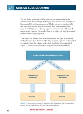 Return to Table of Contents80
7.1 GENERAL CONSIDERATIONS
The aim during production of silica-fume concrete is to introduce as few
differences into the concrete production process as possible while turning out a
high-quality high-performance concrete. The key element to keep in mind is
that silica-fume concrete includes a relatively small amount of silica fume,
typically 30-45 kg/m3
, in a relatively large amount of concrete, 2,400 kg/m3
for
normal weight concrete. For the silica fume to be effective, it must be accurately
batched and thoroughly dispersed.
This chapter first presents general recommendations that apply to production
of silica-fume concrete. The remainder of the chapter is organized by the product
form of silica fume that is being used — bulk densified or bagged densified.
Figure 7.1 shows which section of the chapter covers each product form.
FIGURE 7.1. Organization of Chapter 7. Select the section of the chapter that discusses making
concrete with the product form of silica fume that you have selected.
SILICA-FUME PRODUCT FORM BEING USED
Bulk densified
silica fume
See section 7.2
Bagged densified
silica fume
See section 7.3
 