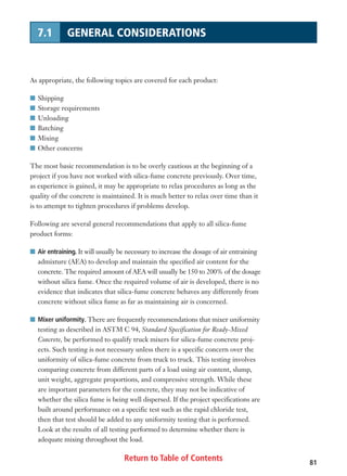Return to Table of Contents 81
7.1 GENERAL CONSIDERATIONS
As appropriate, the following topics are covered for each product:
I Shipping
I Storage requirements
I Unloading
I Batching
I Mixing
I Other concerns
The most basic recommendation is to be overly cautious at the beginning of a
project if you have not worked with silica-fume concrete previously. Over time,
as experience is gained, it may be appropriate to relax procedures as long as the
quality of the concrete is maintained. It is much better to relax over time than it
is to attempt to tighten procedures if problems develop.
Following are several general recommendations that apply to all silica-fume
product forms:
I Air entraining. It will usually be necessary to increase the dosage of air entraining
admixture (AEA) to develop and maintain the specified air content for the
concrete. The required amount of AEA will usually be 150 to 200% of the dosage
without silica fume. Once the required volume of air is developed, there is no
evidence that indicates that silica-fume concrete behaves any differently from
concrete without silica fume as far as maintaining air is concerned.
I Mixer uniformity. There are frequently recommendations that mixer uniformity
testing as described in ASTM C 94, Standard Specification for Ready-Mixed
Concrete, be performed to qualify truck mixers for silica-fume concrete proj-
ects. Such testing is not necessary unless there is a specific concern over the
uniformity of silica-fume concrete from truck to truck. This testing involves
comparing concrete from different parts of a load using air content, slump,
unit weight, aggregate proportions, and compressive strength. While these
are important parameters for the concrete, they may not be indicative of
whether the silica fume is being well dispersed. If the project specifications are
built around performance on a specific test such as the rapid chloride test,
then that test should be added to any uniformity testing that is performed.
Look at the results of all testing performed to determine whether there is
adequate mixing throughout the load.
 