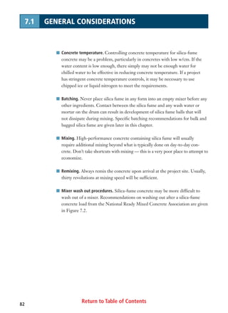 Return to Table of Contents82
7.1 GENERAL CONSIDERATIONS
I Concrete temperature. Controlling concrete temperature for silica-fume
concrete may be a problem, particularly in concretes with low w/cm. If the
water content is low enough, there simply may not be enough water for
chilled water to be effective in reducing concrete temperature. If a project
has stringent concrete temperature controls, it may be necessary to use
chipped ice or liquid nitrogen to meet the requirements.
I Batching. Never place silica fume in any form into an empty mixer before any
other ingredients. Contact between the silica fume and any wash water or
mortar on the drum can result in development of silica fume balls that will
not dissipate during mixing. Specific batching recommendations for bulk and
bagged silica fume are given later in this chapter.
I Mixing. High-performance concrete containing silica fume will usually
require additional mixing beyond what is typically done on day-to-day con-
crete. Don’t take shortcuts with mixing — this is a very poor place to attempt to
economize.
I Remixing. Always remix the concrete upon arrival at the project site. Usually,
thirty revolutions at mixing speed will be sufficient.
I Mixer wash out procedures. Silica-fume concrete may be more difficult to
wash out of a mixer. Recommendations on washing out after a silica-fume
concrete load from the National Ready Mixed Concrete Association are given
in Figure 7.2.
 