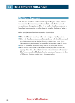 Return to Table of Contents86
7.2 BULK DENSIFIED SILICA FUME
7.2.2 Storage Requirements
Bulk densified silica fume can be stored in any silo designed to hold cementi-
tious materials. For major projects where multiple loads of silica fume will be
used, minimum silo capacity should be 80 m3
to allow for adequate material to
be on hand between deliveries and to allow for complete discharge of tankers.
Other considerations for silos to store silica fume include:
I Silos should be free from leaks and should be in good overall condition.
I Silos with shared compartments and a single divider wall should be inspected
to ensure that no material can leak from one compartment to the other.
(Note that single-wall silos are not allowed by most concrete specifications.)
I Silos for silica fume should be clearly marked at the fill pipe location.
I Silos must be vented with a working dust collection system sized for the
capacity of the silo. A dust collection system with a minimum surface area of
14 m2
is recommended. The dust collection system must be clean at the time
of delivery to eliminate back pressure during unloading.
 