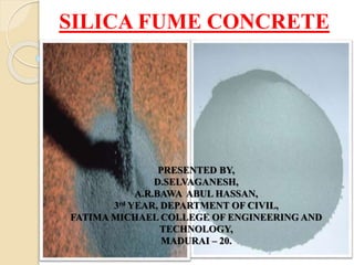 SILICA FUME CONCRETE
PRESENTED BY,
D.SELVAGANESH,
A.R.BAWA ABUL HASSAN,
3rd YEAR, DEPARTMENT OF CIVIL,
FATIMA MICHAEL COLLEGE OF ENGINEERING AND
TECHNOLOGY,
MADURAI – 20.
 