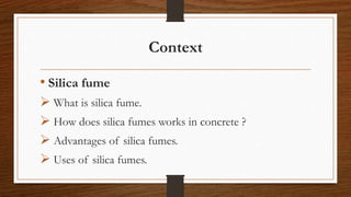 Context
• Silica fume
 What is silica fume.
 How does silica fumes works in concrete ?
 Advantages of silica fumes.
 Uses of silica fumes.
 