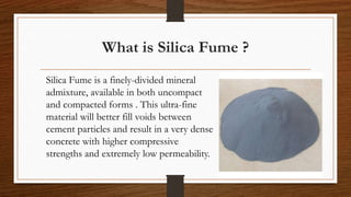 What is Silica Fume ?
Silica Fume is a finely-divided mineral
admixture, available in both uncompact
and compacted forms . This ultra-fine
material will better fill voids between
cement particles and result in a very dense
concrete with higher compressive
strengths and extremely low permeability.
 