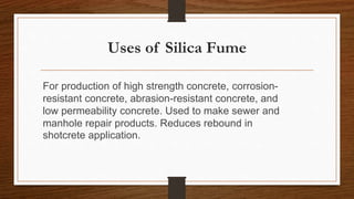 Uses of Silica Fume
For production of high strength concrete, corrosion-
resistant concrete, abrasion-resistant concrete, and
low permeability concrete. Used to make sewer and
manhole repair products. Reduces rebound in
shotcrete application.
 
