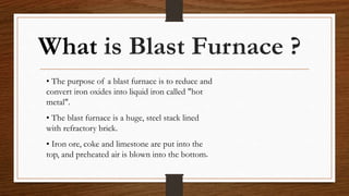 What is Blast Furnace ?
• The purpose of a blast furnace is to reduce and
convert iron oxides into liquid iron called "hot
metal".
• The blast furnace is a huge, steel stack lined
with refractory brick.
• Iron ore, coke and limestone are put into the
top, and preheated air is blown into the bottom.
 