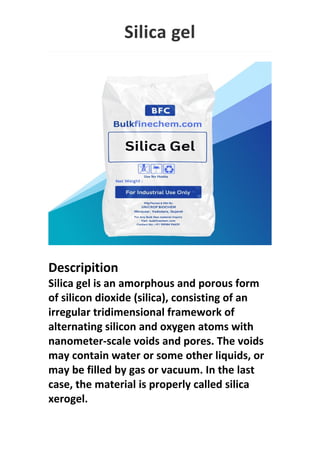Silica gel
Descripition
Silica gel is an amorphous and porous form
of silicon dioxide (silica), consisting of an
irregular tridimensional framework of
alternating silicon and oxygen atoms with
nanometer-scale voids and pores. The voids
may contain water or some other liquids, or
may be filled by gas or vacuum. In the last
case, the material is properly called silica
xerogel.
 