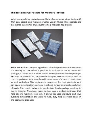 The best Silica Gel Packets for Moisture Protect:
What you would be taking is most likely silica or some other desiccant?
That can absorb and maintains water vapor. These little packets are
discovered in all kinds of products to help maintain top quality.
Silica Gel Packets contain ingredients that help eliminate moisture in
the nearby air. So, when a product is enclosed in an air restricted
package, it allows make a low humid atmosphere within the package.
Extreme moisture in air, moisture build-up or condensation as well as
odors is problems which are faced by many manufacturers, distributors
as well as dealers. This moisture is dangerous for their products as it
can cause deterioration, pattern, mold and fungus or microbe pollution
of foods. This results in harm to products or foods spoilage resulting in
loss in income. Therefore, many sectors now use desiccant bags that
help absorb moisture from air. It allows reduced moisture and thus
avoiding deterioration and pattern. Also, they help decrease odors in
the packaging products.
 