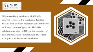 SiO2 quantity: a minimum of 85% SiO3
content is required: a maximum Ignition
Loss of 1%
: maximum moisture content of 6%:
and a maximum of 3percent The SiO2
minimum content will keep the number of
contaminants and impurities in the silica
nanoparticles Fume to a minimum.
 