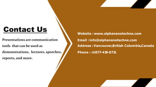 Presentations are communication
tools that can be used as
demonstrations, lectures, speeches,
reports, and more.
Website : www.alphananotechne.com
Email : info@alphananotechne.com
Address : Vancouver,British Columbia,Canada
Phone : +
1877-41
9-071
1
Contact Us
 
