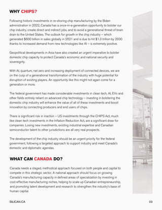 Following historic investments in re-shoring chip manufacturing by the Biden
administration in 2022, Canada has a once-in-a-generation opportunity to bolster our
chip industry, create direct and indirect jobs, and to avoid a generational threat of brain
drain to the United States. The outlook for growth in the chip industry – which
generated $600 billion in sales globally in 2021 and is due to hit $1.3 trillion by 2030
thanks to increased demand from new technologies like AI – is extremely positive.
Geopolitical developments in Asia have also created an urgent imperative to bolster
domestic chip capacity to protect Canada’s economic and national security and
sovereignty.
With AI, quantum, net zero and increasing deployment of connected devices, we are
on the cusp of a generational transformation of the industry with huge potential for
disruption of existing players. An opportunity like this might not again come for a
generation or more.
The federal government has made considerable investments in clean tech, AI, EVs and
other fields entirely reliant on advanced chip technology – investing in bolstering the
domestic chip industry will enhance the value of all of these investments and boost
innovation by connecting producers and end users of chips.
There is significant risk in inaction – US investments through the CHIPS Act, much
like clean tech investments in the Inflation Reduction Act, are a significant draw for
companies. Losing new investments, existing industrial expertise and Canadian
semiconductor talent to other jurisdictions are all very real prospects.
The development of the chip industry should be an urgent priority for the federal
government, following a targeted approach to support industry and meet Canada’s
domestic and diplomatic agendas.
Canada needs a staged, methodical approach focused on both people and capital to
compete in this strategic sector. A national approach should focus on growing
Canada’s manufacturing capacity in defined areas of specialization by investing in
cost-effective manufacturing niches, helping to scale up Canadian entrepreneurship,
and promoting talent development and research to strengthen the industry’s base of
human capital.
SILICAN.CA 03
 