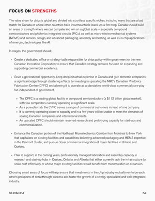 Create a dedicated office or strategy table responsible for chips policy within government or the new
Canadian Innovation Corporation to ensure that Canada’s strategy remains focused on expanding and
supporting commercial excellence.
Seize a generational opportunity, keep deep industrial expertise in Canada and give domestic companies
a significant edge through clustering effects by investing in upscaling the NRC’s Canadian Photonics
Fabrication Centre (CPFC) and allowing it to operate as a standalone world-class commercial pure-play
fab independent of government.
The CPFC is a leading global facility in compound semiconductors (a $112 billion global market),
with few competitors currently operating at significant scale.
As a pure-play fab, the CPFC serves a range of commercial customers instead of one company.
It is currently operating close to capacity and in a few years will be unable to meet the demands of
scaling Canadian companies and international clients.
An upscaled CPFC should maintain reserved research and prototyping capacity for start-ups and
commercialization.
Enhance the Canadian portion of the Northeast Microelectronics Corridor from Montreal to New York
that capitalizes on existing facilities and capabilities delivering advanced packaging and MEMS expertise
in the Bromont cluster, and pursue closer commercial integration of major facilities in Ontario and
Quebec.
Plan to support, in the coming years, professionally managed fabrication and assembly capacity in
research and start-up hubs in Quebec, Ontario, and Alberta that either currently lack the infrastructure to
scale cost-effectively or whose major existing facilities would benefit from modernization or expansion.
The value chain for chips is global and divided into countless specific niches, including many that are a bad
match for Canada or where other countries have insurmountable leads. As a first step, Canada should build
on areas of strength where we can compete and win on a global scale – especially compound
semiconductors and photonics integrated circuits (PICs), as well as micro-electromechanical systems
(MEMS) and sensors, design, and advanced packaging, assembly and testing, as well as in chip applications
of emerging technologies like AI.
In stages, the government should:
Choosing smart areas of focus will help ensure that investments in the chip industry mutually reinforce each
other’s prospects of breakthrough success and foster the growth of a strong, specialized and well-integrated
industry.
SILICAN.CA 04
 
