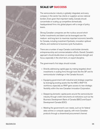 Directly addressing capital gaps by making targeted, direct
investments in scaling firms through tools like the SIF and its
semiconductor challenge or the Canada Account.
Equipping government with industrial and strategic expertise
by leveraging existing assets like the NRC’s IRAP ITA
workforce, especially as IRAP gains access to new strategic
flexibility within the new Canadian Innovation Corporation.
Deepening domestic capital pools around the semiconductor
industry through credit instruments at institutions such as the
Business Development Bank of Canada (BDC) and Export
Development Canada (EDC).
Meeting the government’s own needs, such as for federal
data centres or compute capacity, with more Canadian
products through a streamlined procurement channel.
The semiconductor industry is globally integrated, and every
company in the sector has clients or suppliers across national
borders. Even given that important reality, Canada should
concentrate on scaling up competitive domestically
headquartered firms into global players with a range of policy
levers.
Strong Canadian companies are the nucleus around which
further investments and talent can be leveraged over the
medium- and long-term to maximize important economic benefits
for Canada, including investment flywheels, innovation spillover
effects, and resilience to business cycle fluctuations.
There are a number of ways Canada could bolster domestic
entrepreneurship and commercialization efforts. Overall, Canada’s
approach should double down on existing industrial strength and
focus, especially in the short term, on export discipline.
The government’s first steps should include:
SILICAN.CA 05
 