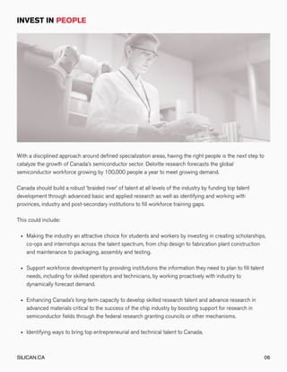 Making the industry an attractive choice for students and workers by investing in creating scholarships,
co-ops and internships across the talent spectrum, from chip design to fabrication plant construction
and maintenance to packaging, assembly and testing.
Support workforce development by providing institutions the information they need to plan to fill talent
needs, including for skilled operators and technicians, by working proactively with industry to
dynamically forecast demand.
Enhancing Canada’s long-term capacity to develop skilled research talent and advance research in
advanced materials critical to the success of the chip industry by boosting support for research in
semiconductor fields through the federal research granting councils or other mechanisms.
Identifying ways to bring top entrepreneurial and technical talent to Canada.
With a disciplined approach around defined specialization areas, having the right people is the next step to
catalyze the growth of Canada’s semiconductor sector. Deloitte research forecasts the global
semiconductor workforce growing by 100,000 people a year to meet growing demand.
Canada should build a robust ‘braided river’ of talent at all levels of the industry by funding top talent
development through advanced basic and applied research as well as identifying and working with
provinces, industry and post-secondary institutions to fill workforce training gaps.
This could include:
SILICAN.CA 06
 