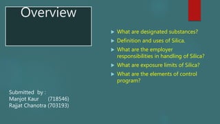 Overview
 What are designated substances?
 Definition and uses of Silica.
 What are the employer
responsibilities in handling of Silica?
 What are exposure limits of Silica?
 What are the elements of control
program?
Submitted by :
Manjot Kaur (718546)
Rajjat Chanotra (703193)
 