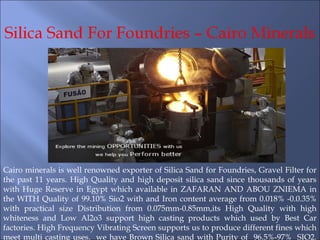 Cairo minerals is well renowned exporter of Silica Sand for Foundries, Gravel Filter for
the past 11 years. High Quality and high deposit silica sand since thousands of years
with Huge Reserve in Egypt which available in ZAFARAN AND ABOU ZNIEMA in
the WITH Quality of 99.10% Sio2 with and Iron content average from 0.018% -0.0.35%
with practical size Distribution from 0.075mm-0.85mm,its High Quality with high
whiteness and Low Al2o3 support high casting products which used by Best Car
factories. High Frequency Vibrating Screen supports us to produce different fines which
meet multi casting uses. we have Brown Silica sand with Purity of 96.5%-97% SIO2.
 