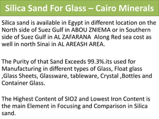Silica Sand For Glass – Cairo Minerals
Silica sand is available in Egypt in different location on the
North side of Suez Gulf in ABOU ZNIEMA or in Southern
side of Suez Gulf in AL ZAFARANA Along Red sea cost as
well in north Sinai in AL AREASH AREA.
The Purity of that Sand Exceeds 99.3%.its used for
Manufacturing in different types of Glass, Float glass
,Glass Sheets, Glassware, tableware, Crystal ,Bottles and
Container Glass.
The Highest Content of SIO2 and Lowest Iron Content is
the main Element in Focusing and Comparison in Silica
sand.
 