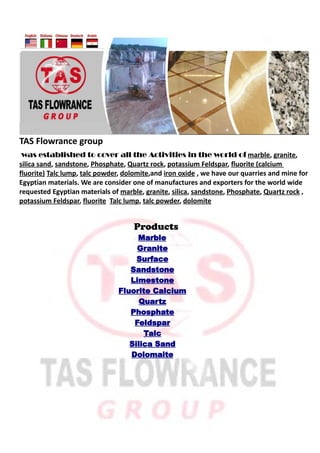 TAS Flowrance group
 was established to cover all the Activities in the world of marble, granite,
silica sand, sandstone, Phosphate, Quartz rock, potassium Feldspar, fluorite (calcium
fluorite) Talc lump, talc powder, dolomite,and iron oxide , we have our quarries and mine for
Egyptian materials. We are consider one of manufactures and exporters for the world wide
requested Egyptian materials of marble, granite, silica, sandstone, Phosphate, Quartz rock ,
potassium Feldspar, fluorite Talc lump, talc powder, dolomite


                                    Products
                                    Marble
                                    Granite
                                    Surface
                                  Sandstone
                                  Limestone
                               Fluorite Calcium
                                     Quartz
                                  Phosphate
                                   Feldspar
                                      Talc
                                  Silica Sand
                                  Dolomaite
 