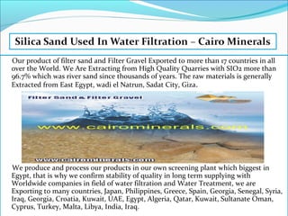 Our product of filter sand and Filter Gravel Exported to more than 17 countries in all
over the World. We Are Extracting from High Quality Quarries with SIO2 more than
96.7% which was river sand since thousands of years. The raw materials is generally
Extracted from East Egypt, wadi el Natrun, Sadat City, Giza.
We produce and process our products in our own screening plant which biggest in
Egypt, that is why we confirm stability of quality in long term supplying with
Worldwide companies in field of water filtration and Water Treatment, we are
Exporting to many countries, Japan, Philippines, Greece, Spain, Georgia, Senegal, Syria,
Iraq, Georgia, Croatia, Kuwait, UAE, Egypt, Algeria, Qatar, Kuwait, Sultanate Oman,
Cyprus, Turkey, Malta, Libya, India, Iraq.
 