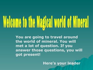 Welcome to the Magical world of Mineral You are going to travel around the world of mineral. You will met a lot of question. If you answer those questions, you will got present!  Here’s your leader 