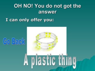 OH NO! You do not got the answer I can only offer you: A plastic thing Go Back 