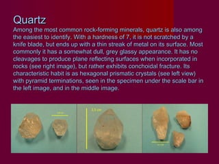 Quartz
Among the most common rock-forming minerals, quartz is also among
the easiest to identify. With a hardness of 7, it is not scratched by a
knife blade, but ends up with a thin streak of metal on its surface. Most
commonly it has a somewhat dull, grey glassy appearance. It has no
cleavages to produce plane reflecting surfaces when incorporated in
rocks (see right image), but rather exhibits conchoidal fracture. Its
characteristic habit is as hexagonal prismatic crystals (see left view)
with pyramid terminations, seen in the specimen under the scale bar in
the left image, and in the middle image.
 