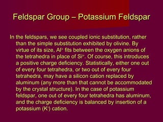 Feldspar Group – Potassium Feldspar

In the feldspars, we see coupled ionic substitution, rather
   than the simple substitution exhibited by olivine. By
   virtue of its size, Al3+ fits between the oxygen anions of
   the tetrahedra in place of Si4+. Of course, this introduces
   a positive charge deficiency. Statistically, either one out
   of every four tetrahedra, or two out of every four
   tetrahedra, may have a silicon cation replaced by
   aluminum (any more than that cannot be accommodated
   by the crystal structure). In the case of potassium
   feldspar, one out of every four tetrahedra has aluminum,
   and the charge deficiency is balanced by insertion of a
   potassium (K+) cation.
 