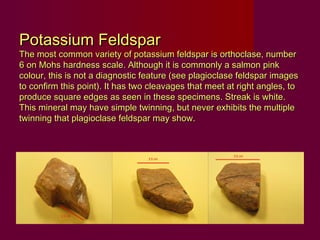 Potassium Feldspar
The most common variety of potassium feldspar is orthoclase, number
6 on Mohs hardness scale. Although it is commonly a salmon pink
colour, this is not a diagnostic feature (see plagioclase feldspar images
to confirm this point). It has two cleavages that meet at right angles, to
produce square edges as seen in these specimens. Streak is white.
This mineral may have simple twinning, but never exhibits the multiple
twinning that plagioclase feldspar may show.
 