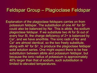 Feldspar Group – Plagioclase Feldspar

Explanation of the plagioclase feldspars carries on from
  potassium feldspar. The substitution of one Al3+ for Si4+
  could also be balanced by Na+. This is albite, the sodium
  plagioclase feldspar. If we substitute two Al for Si out of
  every four Si, the charge deficiency of 2+ is balanced by
  Ca2+, and we have anorthite. The ionic radii of Na+ and
  Ca2+ are almost identical, so the two freely substitute,
  along with Al3+ for Si4+, to produce the plagioclase feldspar
  solid solution series. One might expect there to be free
  substitution between albite and potassium feldspar, but
  because the ionic radius of potassium is approximately
  40% larger than that of sodium, such substitution is
  limited to elevated temperatures.
 