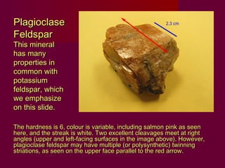 Plagioclase
Feldspar
This mineral
has many
properties in
common with
potassium
feldspar, which
we emphasize
on this slide.

The hardness is 6, colour is variable, including salmon pink as seen
here, and the streak is white. Two excellent cleavages meet at right
angles (upper and left-facing surfaces in the image above). However,
plagioclase feldspar may have multiple (or polysynthetic) twinning
striations, as seen on the upper face parallel to the red arrow.
 