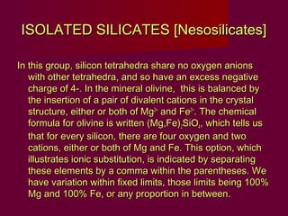 ISOLATED SILICATES [Nesosilicates]

In this group, silicon tetrahedra share no oxygen anions
   with other tetrahedra, and so have an excess negative
   charge of 4-. In the mineral olivine, this is balanced by
   the insertion of a pair of divalent cations in the crystal
   structure, either or both of Mg2+ and Fe2+. The chemical
   formula for olivine is written (Mg,Fe)2SiO4, which tells us
   that for every silicon, there are four oxygen and two
   cations, either or both of Mg and Fe. This option, which
   illustrates ionic substitution, is indicated by separating
   these elements by a comma within the parentheses. We
   have variation within fixed limits, those limits being 100%
   Mg and 100% Fe, or any proportion in between.
 