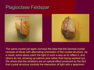 Plagioclase Feldspar




The same crystal yet again conveys the idea that the twinned crystal
consists of slices with alternating orientation of the crystal structure. As
a result, some slices catch the light in such a way as to reflect it, and
others do not, showing up salmon pink rather than being washed out.
We stress that the striations are an optical effect produced by the fact
that crystal structure controls the interaction of light with a specimen.
 