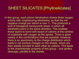 SHEET SILICATES [Phyllosilicates]

In this group, each silicon tetrahedron shares three oxygen
   anions with neighbouring tetrahedra, so that the net
   negative charge per silicon is now 1-. This produces a
   kind of hexagonal honeycomb sheet, in which all
   tetrahedra point in the same direction. This enables
   these layers to bond with layers of cations at the centres
   of octahedra with oxygen as the apices. There is great
   variety in the combinations that are possible. However,
   there is an asymmetry to the charge distribution which
   leads to net surface charges on the sheets, which are
   then weakly bonded to each other by cations. This leads
   to the characteristic property of this group – one perfect
   cleavage, parallel to the sheets.
 