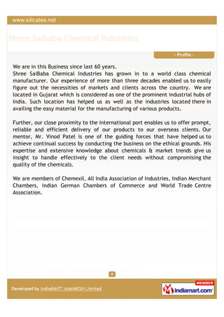 Shree Saibaba Chemical Industries
                                                                   - Profile -

 We are in this Business since last 60 years.
 Shree SaiBaba Chemical Industries has grown in to a world class chemical
 manufacturer. Our experience of more than three decades enabled us to easily
 figure out the necessities of markets and clients across the country. We are
 located in Gujarat which is considered as one of the prominent industrial hubs of
 India. Such location has helped us as well as the industries located there in
 availing the easy material for the manufacturing of various products.

 Further, our close proximity to the international port enables us to offer prompt,
 reliable and efficient delivery of our products to our overseas clients. Our
 mentor, Mr. Vinod Patel is one of the guiding forces that have helped us to
 achieve continual success by conducting the business on the ethical grounds. His
 expertise and extensive knowledge about chemicals & market trends give us
 insight to handle effectively to the client needs without compromising the
 quality of the chemicals.

 We are members of Chemexil, All India Association of Industries, Indian Merchant
 Chambers, Indian German Chambers of Commerce and World Trade Centre
 Association.
 